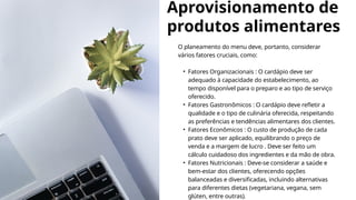 Aprovisionamento de
produtos alimentares
O planeamento do menu deve, portanto, considerar
vários fatores cruciais, como:
• Fatores Organizacionais : O cardápio deve ser
adequado à capacidade do estabelecimento, ao
tempo disponível para o preparo e ao tipo de serviço
oferecido.
• Fatores Gastronômicos : O cardápio deve refletir a
qualidade e o tipo de culinária oferecida, respeitando
as preferências e tendências alimentares dos clientes.
• Fatores Econômicos : O custo de produção de cada
prato deve ser aplicado, equilibrando o preço de
venda e a margem de lucro . Deve ser feito um
cálculo cuidadoso dos ingredientes e da mão de obra.
• Fatores Nutricionais : Deve-se considerar a saúde e
bem-estar dos clientes, oferecendo opções
balanceadas e diversificadas, incluindo alternativas
para diferentes dietas (vegetariana, vegana, sem
glúten, entre outras).
 