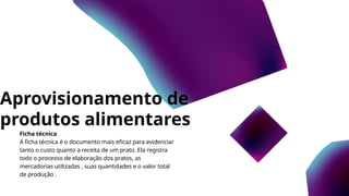 Aprovisionamento de
produtos alimentares
Ficha técnica
A ficha técnica é o documento mais eficaz para evidenciar
tanto o custo quanto a receita de um prato. Ela registra
todo o processo de elaboração dos pratos, as
mercadorias utilizadas , suas quantidades e o valor total
de produção .
 
