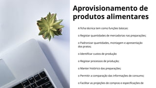 Aprovisionamento de
produtos alimentares
A ficha técnica tem como funções básicas:
o Registar quantidades de mercadorias nas preparações;
o Padronizar quantidades, montagem e apresentação
dos pratos;
o Identificar custos de produção
o Registar processos de produção;
o Manter histórico das preparações;
o Permitir a comparação das informações de consumo;
o Facilitar as projeções de compras e especificações de
 