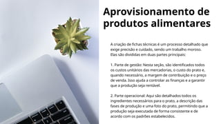 Aprovisionamento de
produtos alimentares
A criação de fichas técnicas é um processo detalhado que
exige precisão e cuidado, sendo um trabalho moroso.
Elas são divididas em duas partes principais:
1. Parte de gestão: Nesta seção, são identificados todos
os custos unitários das mercadorias, o custo do prato e,
quando necessário, a margem de contribuição e o preço
de venda. Isso ajuda a controlar as finanças e a garantir
que a produção seja rentável.
2. Parte operacional: Aqui são detalhados todos os
ingredientes necessários para o prato, a descrição das
fases de produção e uma foto do prato, permitindo que a
produção seja executada de forma consistente e de
acordo com os padrões estabelecidos.
 