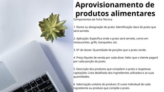 Aprovisionamento de
produtos alimentares
Componentes da Ficha Técnica
1. Nome ou designação do prato: Identificação clara do prato que
será servido.
2. Aplicação: Especifica onde o prato será servido, como em
restaurantes, grills, banquetes, etc.
3. Nº de doses: Quantidade de porções que o prato rende.
4. Preço líquido de venda por cada dose: Valor que o cliente pagará
por cada porção do prato.
5. Descrição dos produtos que compõem o prato e respetivas
capitações: Lista detalhada dos ingredientes utilizados e as suas
quantidades.
6. Valorização unitária do produto: O custo individual de cada
ingrediente ou produto que compõe o prato.
 