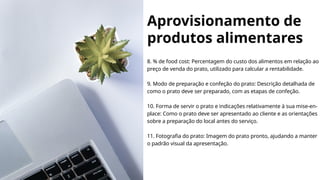 Aprovisionamento de
produtos alimentares
8. % de food cost: Percentagem do custo dos alimentos em relação ao
preço de venda do prato, utilizado para calcular a rentabilidade.
9. Modo de preparação e confeção do prato: Descrição detalhada de
como o prato deve ser preparado, com as etapas de confeção.
10. Forma de servir o prato e indicações relativamente à sua mise-en-
place: Como o prato deve ser apresentado ao cliente e as orientações
sobre a preparação do local antes do serviço.
11. Fotografia do prato: Imagem do prato pronto, ajudando a manter
o padrão visual da apresentação.
 