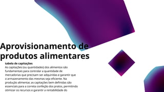 Aprovisionamento de
produtos alimentares
tabela de capitações
As capitações (ou quantidades) dos alimentos são
fundamentais para controlar a quantidade de
mercadorias que precisam ser adquiridas e garantir que
o armazenamento das mesmas seja eficiente. Na
produção alimentar, as capitações bem definidas são
essenciais para a correta confeção dos pratos, permitindo
otimizar os recursos e garantir a rentabilidade do
 