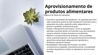 Aprovisionamento de
produtos alimentares
Objetivos da Tabela de Capitações:
• Controle as quantidades de ingredientes : As capitações permitem
saber exatamente quanto de cada ingrediente é necessário para a
preparação dos pratos, ajudando a evitar desperdícios e a
garantir a qualidade consistente do prato.
• Facilitar o Planejamento de Compras : Ao ter as capitações
definidas, é possível calcular com precisão o que será necessário
comprar, evitando compras excessivas ou insuficientes.
• Melhorar o armazenamento de alimentos : Com os detalhes
certos, é possível organizar o armazenamento de forma eficiente,
garantindo a preservação adequada dos ingredientes e
facilitando a gestão do estoque.
• Rentabilidade e Valorização dos Produtos : Ao definir
corretamente as capitações, é possível aumentar a rentabilidade
ao reduzir desperdícios e utilizar os ingredientes de forma mais
eficiente.
 