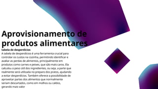 Aprovisionamento de
produtos alimentares
tabela de desperdícios
A tabela de desperdícios é uma ferramenta crucial para
controlar os custos na cozinha, permitindo identificar e
avaliar as perdas de alimentos, principalmente em
produtos como carnes e peixes, que são mais caros. Ela
calculou o peso útil dos ingredientes, ou seja, a parte que
realmente será utilizada no preparo dos pratos, ajudando
a evitar desperdícios. Também oferece a possibilidade de
aproveitar partes dos alimentos que normalmente
seriam descartados, como em molhos ou caldos,
gerando mais valor
 