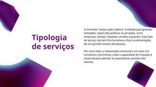Tipologia
de serviços
A chamada "restauração coletiva" é voltada para grandes
entidades, sejam elas públicas ou privadas, como
empresas, escolas, hospitais, prisões e quartéis. Esse tipo
de serviço não tem fins lucrativos e foca na alimentação
de um grande número de pessoas.
Por outro lado, a restauração comercial é um setor em
constante crescimento, onde a capacidade de inovação é
essencial para atender às expectativas variadas dos
clientes.
 