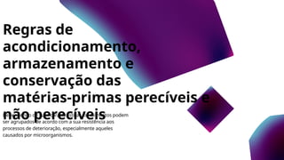 Regras de
acondicionamento,
armazenamento e
conservação das
matérias-primas perecíveis e
não perecíveis
Dependendo de suas características, os alimentos podem
ser agrupados de acordo com a sua resistência aos
processos de deterioração, especialmente aqueles
causados por microorganismos.
 