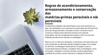 Regras de acondicionamento,
armazenamento e conservação
das
matérias-primas perecíveis e não
perecíveis
enlatados
Os alimentos enlatados são classificados como semi-perecíveis, ou
seja, são submetidos a um processo de conservação que lhes permite
durar por longos períodos. Exemplos incluem conservas e semi-
conservas. Embora esses alimentos tenham uma vida útil
prolongada, não são completamente estáveis e têm um prazo de
validade que deve estar indicado na embalagem.
Mesmo com um alto teor de líquido, os alimentos semi-perecíveis são
mais resistentes às alterações devido à ligação da água com a polpa
do alimento. A embalagem desempenha um papel crucial na
conservação desses produtos, e qualquer dano à embalagem, como
amassados, oxidação ou inchaço nas latas, pode comprometer a
qualidade do produto, sendo necessária a rejeição do alimento.
 