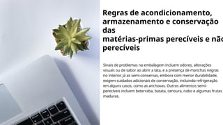 Regras de acondicionamento,
armazenamento e conservação
das
matérias-primas perecíveis e não
perecíveis
Sinais de problemas na embalagem incluem odores, alterações
visuais ou de sabor ao abrir a lata, e a presença de manchas negras
no interior. Já as semi-conservas, embora com menor durabilidade,
exigem cuidados adicionais de conservação, incluindo refrigeração
em alguns casos, como as anchovas. Outros alimentos semi-
perecíveis incluem beterraba, batata, cenoura, nabo e algumas frutas
maduras.
 