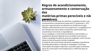 Regras de acondicionamento,
armazenamento e conservação
das
matérias-primas perecíveis e não
perecíveis
congelados
O processo de conservação dos alimentos congelados envolve o seu
armazenamento a temperaturas abaixo de 0°C, geralmente a -18°C,
para que a água presente nos alimentos se transforme em gelo,
inibindo o desenvolvimento de micro-organismos. A congelação é um
dos métodos que menos altera os alimentos, preservando suas
características nutricionais e organolépticas.
Ao ser congelado, o crescimento de bactérias é interrompido, e a
qualidade do alimento depende da sua condição inicial. Quanto
melhor a qualidade do alimento antes da congelação, maior será seu
tempo de vida útil quando mantido congelado.
O tempo de vida comercial dos alimentos congelados é geralmente
fornecido pelo produtor e indicado na embalagem. Caso essas
informações não estejam disponíveis, é possível seguir as diretrizes
gerais de conservação recomendadas para os diferentes tipos de
 
