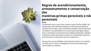 Regras de acondicionamento,
armazenamento e conservação
das
matérias-primas perecíveis e não
perecíveis
secos
Os alimentos secos, como arroz, massas, açúcar, farinha e feijão, são
classificados como alimentos estáveis ou não perecíveis devido ao
seu baixo teor de água. Essa característica impede o desenvolvimento
microbiano, o que possibilita uma conservação prolongada. Apesar
disso, é importante armazená-los em condições adequadas, evitando
ambientes úmidos que possam resultar em condensação superficial,
que favoreceria o crescimento de micro-organismos.
Para garantir sua durabilidade, esses alimentos devem ser mantidos
em locais secos, frescos e protegidos de fontes de contaminação,
como insetos ou roedores.
 