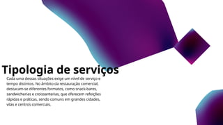 Tipologia de serviços
Cada uma dessas situações exige um nível de serviço e
tempo distintos. No âmbito da restauração comercial,
destacam-se diferentes formatos, como snack-bares,
sandwicherias e croissanterias, que oferecem refeições
rápidas e práticas, sendo comuns em grandes cidades,
vilas e centros comerciais.
 