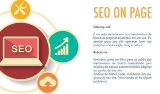 Sitemap.xml:
É um jeito de informar aos mecanismos de
busca as páginas existentes em um site. Es-
sencial para seu site aparecer bem nas
pesquisas do Google, Bing e outros.
Robots.txt:
Funciona como um filtro para os robôs dos
mecanismos de busca controlando per-
missões de acesso a determinadas páginas
ou pastas do seu site.
Análise de Status Code: Validação das pa-
ginas do seu site, informando se há algum
problema.
SEO ON PAGE
 