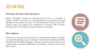 SEO ON PAGE
Otimização de títulos e meta descriptions
Títulos otimizados ajudam as ferramentas de busca a entender e
localizar melhor o seu site. Já a meta descriptions é o pequeno texto que
aparece em resultados de busca. Fundamental para fornecer mais infor-
mações sobre uma página aos mecanismos de busca, além de reter
cerca de 44% da atenção do usuário durante a pesquisa.
URLs amigáveis
Facilita o foco da atenção do usuário no momento de verificar e escolher
os resultados da busca que ele realizou. Entre as boas práticas de SEO,
é fundamental ter URLs amigáveis, além de o site ficar conhecido por sua
organização e conteúdo qualificado, seu endereço simples é mais aceito
pelo usuário.
 