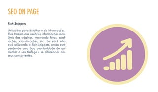 SEO ON PAGE
Rich Snippets
Utilizados para detalhar mais informações.
Eles trazem aos usuários informações mais
úteis das páginas, mostrando fotos, aval-
iações, classificações, etc. Se você não
está utilizando o Rich Snippets, então está
perdendo uma boa oportunidade de au-
mentar o seu tráfego e se diferenciar dos
seus concorrentes.
 