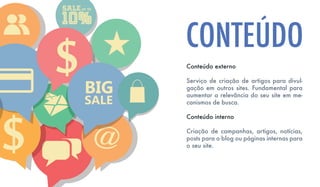 Conteúdo externo
Serviço de criação de artigos para divul-
gação em outros sites. Fundamental para
aumentar a relevância do seu site em me-
canismos de busca.
Conteúdo interno
Criação de campanhas, artigos, notícias,
posts para o blog ou páginas internas para
o seu site.
CONTEÚDO
 