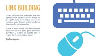 O seu site está bem otimizado, mas não
aparece bem posicionado nos buscas no
Google? É muito provável que seus concor-
rentes possuam links de melhor qualidade
direcionados para seus sites.
O que fazemos aqui é criar estratégias de
aquisição de links para gerar resultados
duradouros, sempre de acordo com as
regras dos mecanismos de busca.
Confira algumas :
LINK BUILDING
 