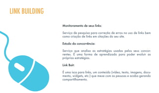 Monitoramento de seus links:
Serviço de pesquisa para correção de erros no uso de links bem
como criação de links em citações do seu site.
Estudo da concorrência:
Serviço que analisa as estratégias usadas pelos seus concor-
rentes. É uma forma de aprendizado para poder evoluir as
próprias estratégias.
Link Bait:
É uma isca para links, um conteúdo (vídeo, texto, imagens, docu-
mento, widgets, etc.) que mexe com as pessoas e acaba gerando
compartilhamento.
LINK BUILDING
 