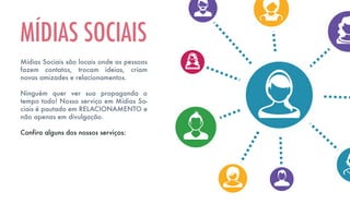 Mídias Sociais são locais onde as pessoas
fazem contatos, trocam ideias, criam
novas amizades e relacionamentos.
Ninguém quer ver sua propaganda o
tempo todo! Nosso serviço em Mídias So-
ciais é pautado em RELACIONAMENTO e
não apenas em divulgação.
Confira alguns dos nossos serviços:
MÍDIAS SOCIAIS
 