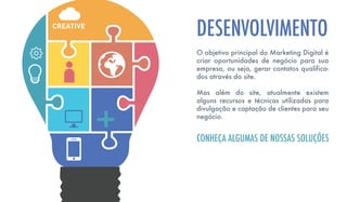 O objetivo principal do Marketing Digital é
criar oportunidades de negócio para sua
empresa, ou seja, gerar contatos qualifica-
dos através do site.
Mas além do site, atualmente existem
alguns recursos e técnicas utilizadas para
divulgação e captação de clientes para seu
negócio.
DESENVOLVIMENTO
CONHEÇA ALGUMAS DE NOSSAS SOLUÇÕES
 