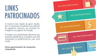 A maneira mais rápida de gerar resulta-
dos. A exposição é imediata com exibição
de pequenos anúncios em posições es-
tratégicas nas páginas do Google.
É também uma publicidade altamente seg-
mentada voltada para um público que está
interessado no produto/serviço que você
vende.
LINKS
Nosso gerenciamento de campanhas
compreende:
SEU LINK PATROCINADO
SEU LINK PATROCINADO
SEU LINK PATROCINADO
SEU LINK PATROCINADO
SEU LINK PATROCINADO
PATROCINADOS
 