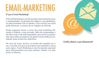 O que é E-mail Marketing?
O E-mail Marketing é uma ferramenta importantíssima para
o empreendedor na geração de tráfego e, principalmente,
no relacionamento com os clientes. Criar e enviar um e-mail
pode alavancar o sucesso de um negócio na Internet.
Muitas empresas fazem o envio de e-mail marketing utili-
zando o Outlook, o que é errado. Além de comprometer o
servidor onde o site está hospedado, esse envio é consider-
ado spam pelos provedores em geral e muitos deles já con-
sideram esses e-mails lixo eletrônico.
No caso do nosso serviço, os e-mails são enviados um a
um, o que faz com que os servidores não entendam o envio
como spam. E-mail Marketing é uma ferramenta essencial
para relacionamento com seus contatos. Vender é se rela-
cionar e informar.
EMAIL-MARKETING
Confira abaixo o que oferecemos?
 