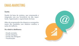 EMAIL-MARKETING
Gestão
Gestão da base de contatos, que compreende a
integração com oos formulários do site, impor-
tação, higienização e segmentação da base.
Além da programação dos disparos e acompanha-
mento dos resultados com relatório analítico e
ações de melhoria.
No relatório detalhamos:
- E-mails enviados
- E-mails entregues
- E-mails não entregues
- Visualizações
 
