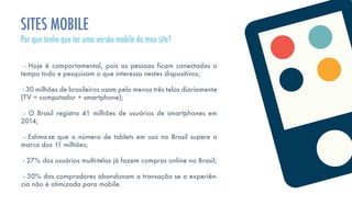 - Hoje é comportamental, pois as pessoas ficam conectadas o
tempo todo e pesquisam o que interessa nestes dispositivos;
- 30 milhões de brasileiros usam pelo menos três telas diariamente
(TV + computador + smartphone);
- O Brasil registra 41 milhões de usuários de smartphones em
2014;
- Estima-se que o número de tablets em uso no Brasil supere a
marca dos 11 milhões;
- 27% dos usuários multi-telas já fazem compras online no Brasil;
- 30% dos compradores abandonam a transação se a experiên-
cia não é otimizada para mobile.
SITES MOBILE
Por que tenho que ter uma versão mobile do meu site?
 