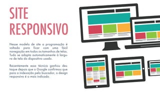 Nesse modelo de site a programação é
voltada para ficar com uma fácil
navegação em todos os tamanhos de telas.
Tudo se adapta automaticamente à largu-
ra de tela do dispositivo usado.
Recentemente essa técnica ganhou des-
taque depois que o Google confirmou que
para a indexação pelo buscador, o design
responsivo é o mais indicado.
SITE
RESPONSIVO
 