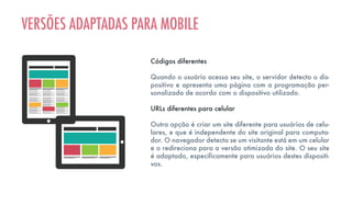 Códigos diferentes
Quando o usuário acessa seu site, o servidor detecta o dis-
positivo e apresenta uma página com a programação per-
sonalizada de acordo com o dispositivo utilizado.
URLs diferentes para celular
Outra opção é criar um site diferente para usuários de celu-
lares, e que é independente do site original para computa-
dor. O navegador detecta se um visitante está em um celular
e o redireciona para a versão otimizada do site. O seu site
é adaptado, especificamente para usuários destes dispositi-
vos.
VERSÕES ADAPTADAS PARA MOBILE
 