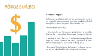 Métricas do negócio
Refletem os resultados reais para o seu negócio. Mostra
um verdadeiro panorama do quanto o marketing digital
tem ajudado a sua empresa. São medidos por:
- Quantidade de Visitas;
- Quantidades de formulários preenchidos e contatos
diversos de potenciais clientes que chegaram via site;
- Alcance – soma de toda a audiência conseguida ao
longo do tempo (contatos de e-mail, seguidores e curti-
das em redes sociais, assinantes de blog, etc.);
- Custo por Contato (soma de todos os custos de market-
ing em um mês dividido pelo número de contatos);
MÉTRICAS E ANÁLISES
 