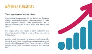 Visitas e contatos por fonte de tráfego
Uma análise interessante e útil é a divisão por fontes de
tráfego, mostrando como os diferentes canais – Links,
Busca Orgânica, Direto, Links patrocinados, etc. –
atraem visitantes para o site e quais tem melhor con-
versão.
Sua empresa terá uma noção de como cada fonte está
crescendo ou diminuindo, e como contribui hoje para o
tráfego total.
Ainda é possível enxergar, se há uma grande dependên-
cia de alguma fonte, ou então se a sua empresa está mi-
grando do tráfego pago (Links Patrocinados) para fonte
gratuita (bom posicionamento orgânico nos mecanis-
mos).
MÉTRICAS E ANÁLISES
 