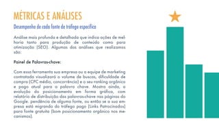 Análise mais profunda e detalhada que indica ações de mel-
horia tanto para produção de conteúdo como para
otimização (SEO). Algumas das análises que realizamos
são:
Painel de Palavras-chave:
Com essa ferramenta sua empresa ou a equipe de marketing
contratada visualizará o volume de buscas, dificuldade de
compra (CPC médio, concorrência) e o seu ranking orgânico
e pago atual para a palavra chave. Mostra ainda, a
evolução do posicionamento em forma gráfica, com
relatório de distribuição das palavras-chave nas páginas do
Google. pendência de alguma fonte, ou então se a sua em-
presa está migrando do tráfego pago (Links Patrocinados)
para fonte gratuita (bom posicionamento orgânico nos me-
canismos).
MÉTRICAS E ANÁLISES
Desempenho de cada fonte de tráfego especifica
 