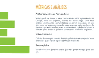 Análise Competitiva de Palavras-chave:
Visão geral de como o seus concorrentes estão aparecendo no
Google, tanto no orgânico, quanto na busca paga. Com essa
análise, identificamos oportunidades para serem exploradas em seu
site, como por exemplo, expandir o seu grupo de palavras-chave, de
forma a aproveitar melhor o seu orçamento nos Links Patrocinados e
também para atacar as palavras corretas nos resultados orgânicos.
Links patrocinados:
Calculo do custo por contato de cada palavra-chave comprada para
análise de quais valem a pena continuar investindo.
Busca orgânica:
Identificação das palavras-chave que mais geram tráfego para seu
site.
MÉTRICAS E ANÁLISES
 