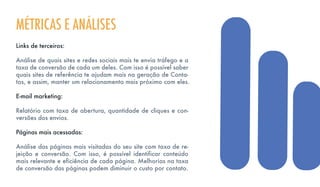 Links de terceiros:
Análise de quais sites e redes sociais mais te envia tráfego e a
taxa de conversão de cada um deles. Com isso é possível saber
quais sites de referência te ajudam mais na geração de Conta-
tos, e assim, manter um relacionamento mais próximo com eles.
E-mail marketing:
Relatório com taxa de abertura, quantidade de cliques e con-
versões dos envios.
Páginas mais acessadas:
Análise das páginas mais visitadas do seu site com taxa de re-
jeição e conversão. Com isso, é possível identificar conteúdo
mais relevante e eficiência de cada página. Melhorias na taxa
de conversão das páginas podem diminuir o custo por contato.
MÉTRICAS E ANÁLISES
 