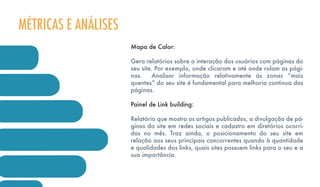 Mapa de Calor:
Gera relatórios sobre a interação dos usuários com páginas do
seu site. Por exemplo, onde clicaram e até onde rolam as pági-
nas. Analisar informação relativamente às zonas “mais
quentes” do seu site é fundamental para melhoria continua das
páginas.
Painel de Link building:
Relatório que mostra os artigos publicados, a divulgação de pá-
ginas do site em redes sociais e cadastro em diretórios ocorri-
das no mês. Traz ainda, o posicionamento do seu site em
relação aos seus principais concorrentes quando à quantidade
e qualidades dos links, quais sites possuem links para o seu e a
sua importância.
MÉTRICAS E ANÁLISES
 