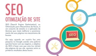 SEO (Search Engine Optimization), ou
Otimização para Mecanismos de Busca, é
um conjunto de estudos e a aplicação de
técnicas que visam melhorar o posiciona-
mento de suas páginas nos mecanismos de
buscas.
Ou seja, quando um usuário faz uma
pesquisa no Google usando uma palavra
que tem haver com seu negócio, o objetivo
do SEO é fazer com que uma (ou várias)
das páginas do seu site, apareça entre os
primeiros resultados dessa busca.
SEOOTIMIZAÇÃO DE SITE
 
