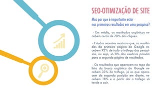 - Em média, os resultados orgânicos re-
cebem cerca de 70% dos cliques.
- Estudos recentes mostram que, os resulta-
dos da primeira página do Google re-
cebem 92% de todo o tráfego das pesqui-
sas, ou seja, só 8% dos usuários passam
para a segunda página de resultados.
- Os resultados que aparecem no topo da
lista da busca orgânica do Google re-
cebem 33% do tráfego, já os que apare-
cem da segunda posição em diante, re-
cebem 18% e a partir daí o tráfego só
tende a cair.
SEO-OTIMIZAÇÃO DE SITE
Mas por que é importante estar
nos primeiros resultados em uma pesquisa?
 