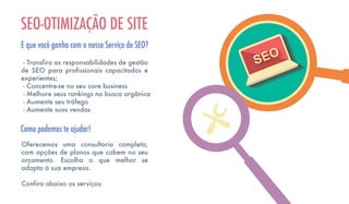 - Transfira as responsabilidades de gestão
de SEO para profissionais capacitados e
experientes;
- Concentre-se no seu core business
- Melhore seus rankings na busca orgânica
- Aumente seu tráfego
- Aumente suas vendas
SEO-OTIMIZAÇÃO DE SITE
E que você ganha com o nosso Serviço de SEO?
Oferecemos uma consultoria completa,
com opções de planos que cabem no seu
orçamento. Escolha o que melhor se
adapta à sua empresa.
Confira abaixo os serviços:
Como podemos te ajudar!
 