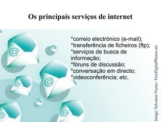 Os principais serviços de internet 
*correio electrónico (e-mail); 
*transferência de ficheiros (ftp); 
*serviços de busca de 
informação; 
*fóruns de discussão; 
*conversação em directo; 
*videoconferência; etc. 
 