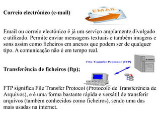 Correio electrónico (e-mail) 
Email ou correio electónico é já um serviço amplamente divulgado 
e utilizado. Permite enviar mensagens textuais e também imagens e 
sons assim como ficheiros em anexos que podem ser de qualquer 
tipo. A comunicação não é em tempo real. 
Transferência de ficheiros (ftp); 
FTP significa File Transfer Protocol (Protocolo de Transferência de 
Arquivos), e é uma forma bastante rápida e versátil de transferir 
arquivos (também conhecidos como ficheiros), sendo uma das 
mais usadas na internet. 
 