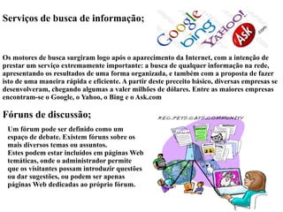 Serviços de busca de informação; 
Os motores de busca surgiram logo após o aparecimento da Internet, com a intenção de 
prestar um serviço extremamente importante: a busca de qualquer informação na rede, 
apresentando os resultados de uma forma organizada, e também com a proposta de fazer 
isto de uma maneira rápida e eficiente. A partir deste preceito básico, diversas empresas se 
desenvolveram, chegando algumas a valer milhões de dólares. Entre as maiores empresas 
encontram-se o Google, o Yahoo, o Bing e o Ask.com 
Fóruns de discussão; 
Um fórum pode ser definido como um 
espaço de debate. Existem fóruns sobre os 
mais diversos temas ou assuntos. 
Estes podem estar incluídos em páginas Web 
temáticas, onde o administrador permite 
que os visitantes possam introduzir questões 
ou dar sugestões, ou podem ser apenas 
páginas Web dedicadas ao próprio fórum. 
 