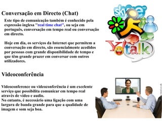 Conversação em Directo (Chat) 
Este tipo de comunicação também é conhecido pela 
expressão inglesa ''real time chat'', ou seja em 
português, conversação em tempo real ou conversação 
em directo. 
Hoje em dia, os serviços da Internet que permitem a 
conversação em directo, são essencialmente acedidos 
por pessoas com grande disponibilidade de tempo e 
que têm grande prazer em conversar com outros 
utilizadores. 
Videoconferência 
Videoconference ou videoconferência é um excelente 
serviço que possibilita comunicar em tempo real 
através de vídeo e audio. 
No entanto, é necessário uma ligação com uma 
largura de banda grande para que a qualidade de 
imagem e som seja boa. 
