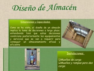 Dimensiones y Capacidades   Como se ha visto, el diseño de un almacén implica la toma de decisiones a largo plazo; entendiendo bien que estas decisiones condiciona posteriormente los equipamientos y servicios que se van a requerir para conseguir un almacenamiento eficaz y eficiente   Instalaciones:   Muelles de carga   Muelles y rampas para des carga Diseño de Almacén 