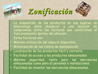 Zonificación La disposición de los productos en sus lugares de almacenaje debe obedecer a una solución de compromiso entre los factores que condicionan el funcionamiento óptimo del almacén. Estos factores son:  Máxima utilización del espacio disponible. Minimización de los costos de manipulación. Localización de los productos fácil y correcta  Facilidad de acceso a los productos almacenados Máxima seguridad, tanto para las mercancías almacenadas como para el personal e instalaciones. Facilidad de inventar las mercancías almacenadas. 