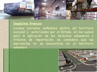 Depósitos francos : Locales cerrados, señalados dentro del territorio nacional y  autorizados por el Estado, en los cuales para la aplicación de los derechos aduaneros y tributos de importación, se considera que las mercancías no se encuentran en el territorio aduanero. 