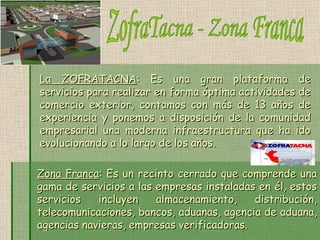 ZofraTacna - Zona Franca La ZOFRATACNA : Es una gran plataforma de servicios para realizar en forma óptima actividades de comercio exterior, contamos con más de 13 años de experiencia y ponemos a disposición de la comunidad empresarial una moderna infraestructura que ha ido evolucionando a lo largo de los años. Zona Franca : Es un recinto cerrado que comprende una gama de servicios a las empresas instaladas en él, estos servicios incluyen almacenamiento, distribución, telecomunicaciones, bancos, aduanas, agencia de aduana, agencias navieras, empresas verificadoras. 