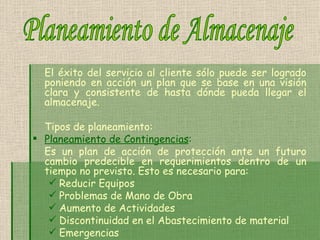 El éxito del servicio al cliente sólo puede ser logrado poniendo en acción un plan que se base en una visión clara y consistente de hasta dónde pueda llegar el almacenaje.  Tipos de planeamiento: Planeamiento de Contingencias :   Es un plan de acción de protección ante un futuro cambio predecible en requerimientos dentro de un tiempo no previsto. Esto es necesario para: Reducir Equipos   Problemas de Mano de Obra   Aumento de Actividades   Discontinuidad en el Abastecimiento de material   Emergencias   Planeamiento de Almacenaje 
