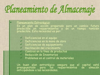 Planeamiento Estratégico : Es un plan de acción preparado para un cambio futuro predecible en requerimientos y en un tiempo también predecible. Esta necesidad es por: Deficiencias en el equipo   Deficiencias en la mano de obra Deficiencias de equipamiento   Declinación del crecimiento   Cambios en la línea de productos   Reducción de Inventarios   Problemas en el control de materiales   Un buen plan estratégico asegura que el capital esté presupuestado para los requerimientos de almacén anticipándose a las necesidades. Planeamiento de Almacenaje 