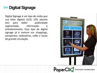 >> Digital Signage
Digital Signage é um tipo de mídia que
usa telas digitais (LCD, LED, plasma
etc) para exibir           publicidade
segmentada,         informação        e
entretenimento. Esse tipo de digital
signage já é comum em shoppings,
aeroportos, rodoviárias, cafés e locais
de grande circulação.
 